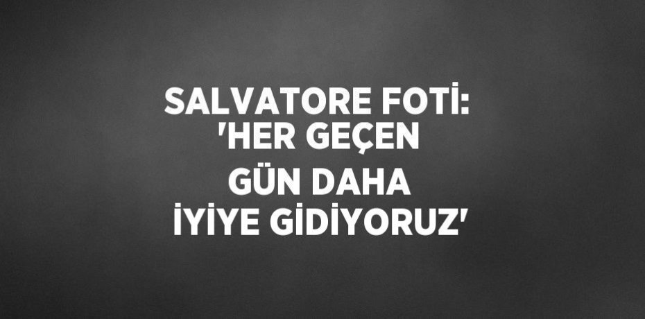 SALVATORE FOTİ: 'HER GEÇEN GÜN DAHA İYİYE GİDİYORUZ'