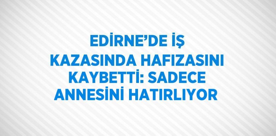 EDİRNE’DE İŞ KAZASINDA HAFIZASINI KAYBETTİ: SADECE ANNESİNİ HATIRLIYOR