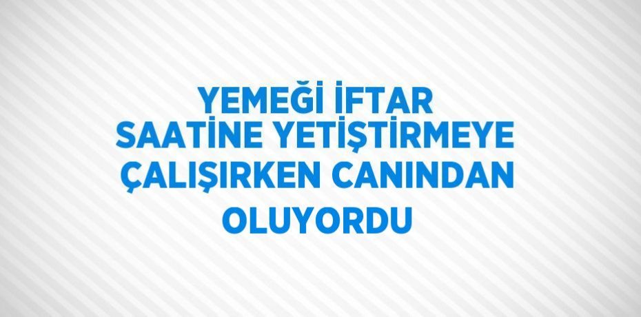 YEMEĞİ İFTAR SAATİNE YETİŞTİRMEYE ÇALIŞIRKEN CANINDAN OLUYORDU