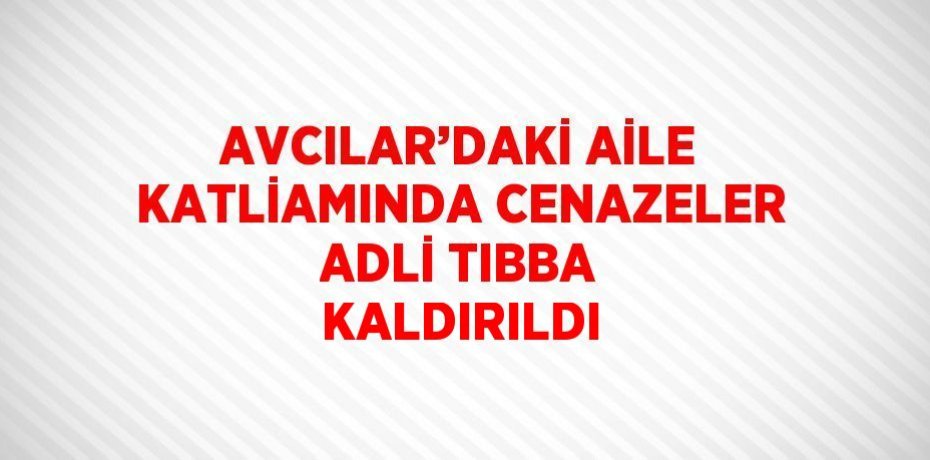 AVCILAR’DAKİ AİLE KATLİAMINDA CENAZELER ADLİ TIBBA KALDIRILDI
