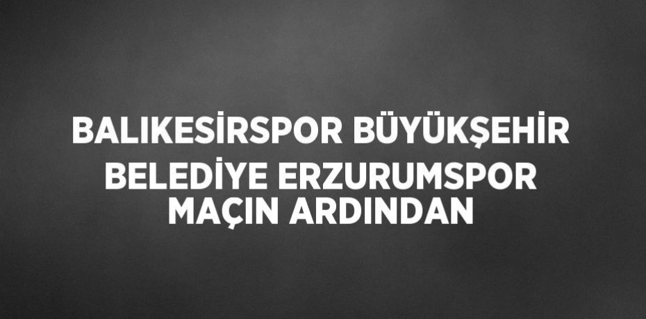 BALIKESİRSPOR BÜYÜKŞEHİR BELEDİYE ERZURUMSPOR MAÇIN ARDINDAN