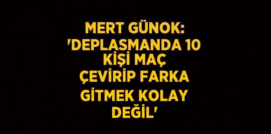 MERT GÜNOK: 'DEPLASMANDA 10 KİŞİ MAÇ ÇEVİRİP FARKA GİTMEK KOLAY DEĞİL'