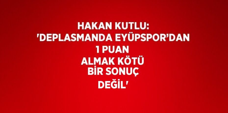 HAKAN KUTLU: 'DEPLASMANDA EYÜPSPOR’DAN 1 PUAN ALMAK KÖTÜ BİR SONUÇ DEĞİL'