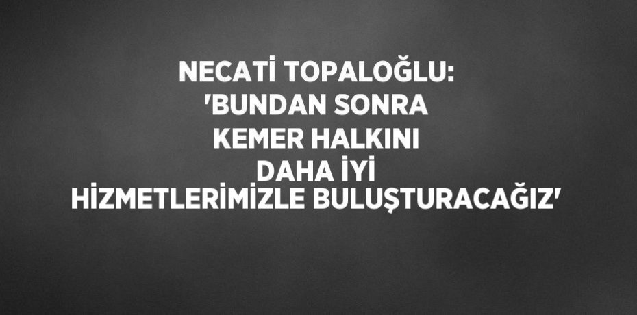 NECATİ TOPALOĞLU: 'BUNDAN SONRA KEMER HALKINI DAHA İYİ HİZMETLERİMİZLE BULUŞTURACAĞIZ'