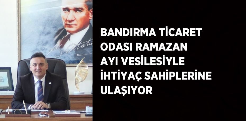 BANDIRMA TİCARET ODASI RAMAZAN AYI VESİLESİYLE İHTİYAÇ SAHİPLERİNE ULAŞIYOR