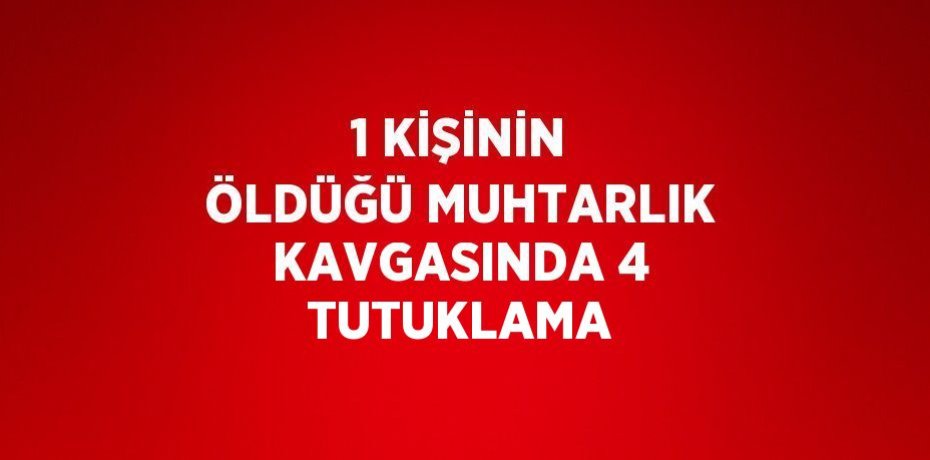 1 KİŞİNİN ÖLDÜĞÜ MUHTARLIK KAVGASINDA 4 TUTUKLAMA