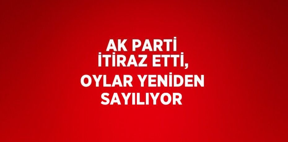 AK PARTİ İTİRAZ ETTİ, OYLAR YENİDEN SAYILIYOR