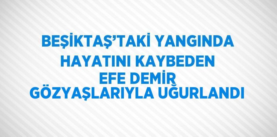 BEŞİKTAŞ’TAKİ YANGINDA HAYATINI KAYBEDEN EFE DEMİR GÖZYAŞLARIYLA UĞURLANDI
