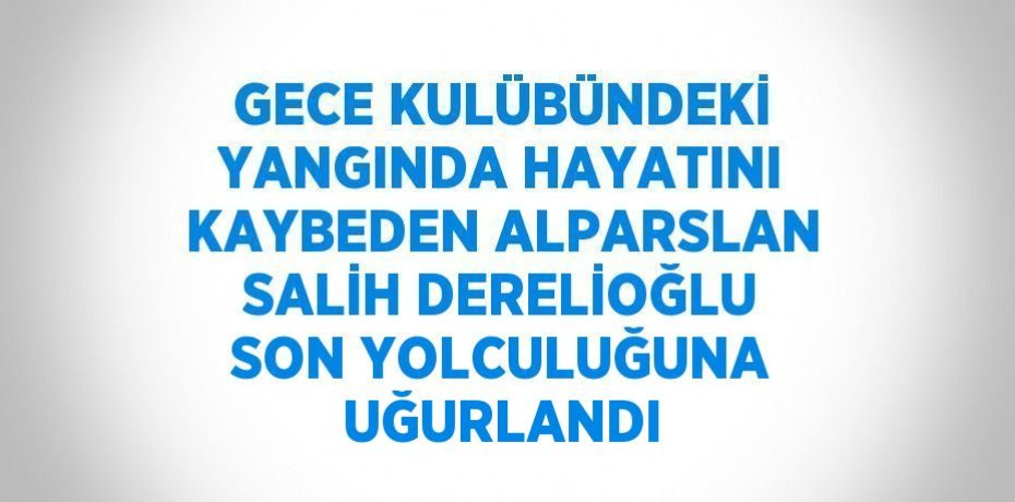 GECE KULÜBÜNDEKİ YANGINDA HAYATINI KAYBEDEN ALPARSLAN SALİH DERELİOĞLU SON YOLCULUĞUNA UĞURLANDI