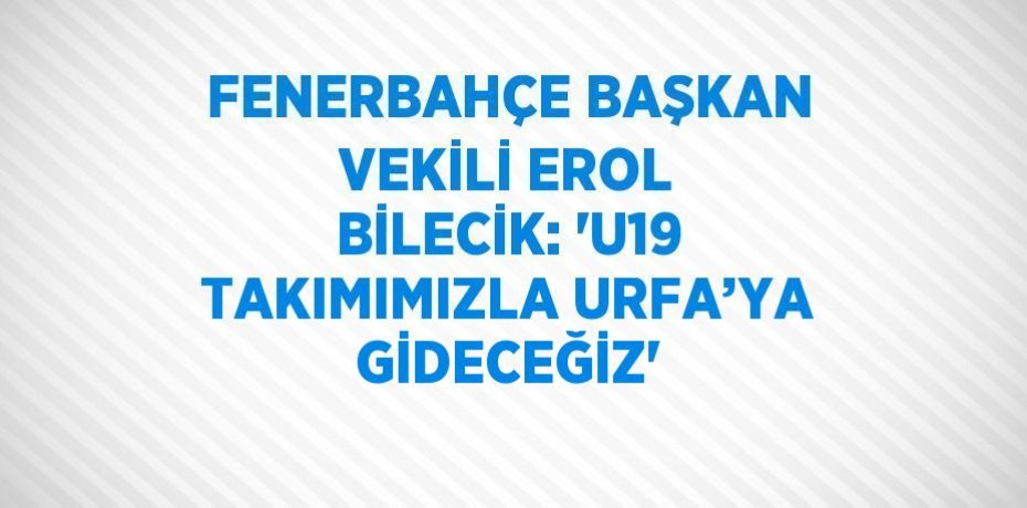 FENERBAHÇE BAŞKAN VEKİLİ EROL BİLECİK: 'U19 TAKIMIMIZLA URFA’YA GİDECEĞİZ'