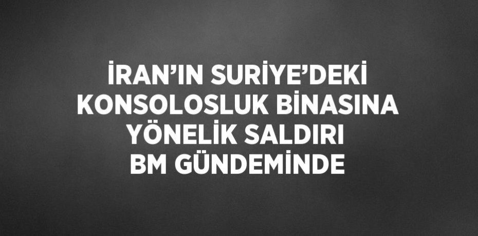 İRAN’IN SURİYE’DEKİ KONSOLOSLUK BİNASINA YÖNELİK SALDIRI BM GÜNDEMİNDE