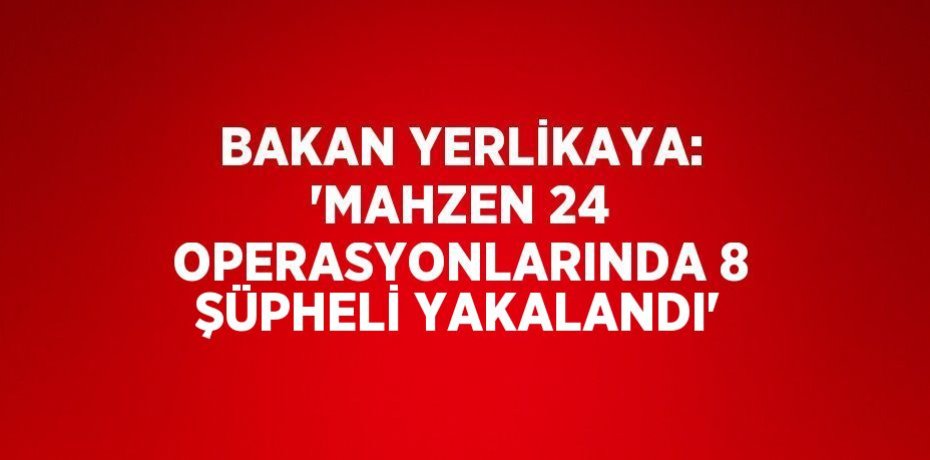 BAKAN YERLİKAYA: 'MAHZEN 24 OPERASYONLARINDA 8 ŞÜPHELİ YAKALANDI'