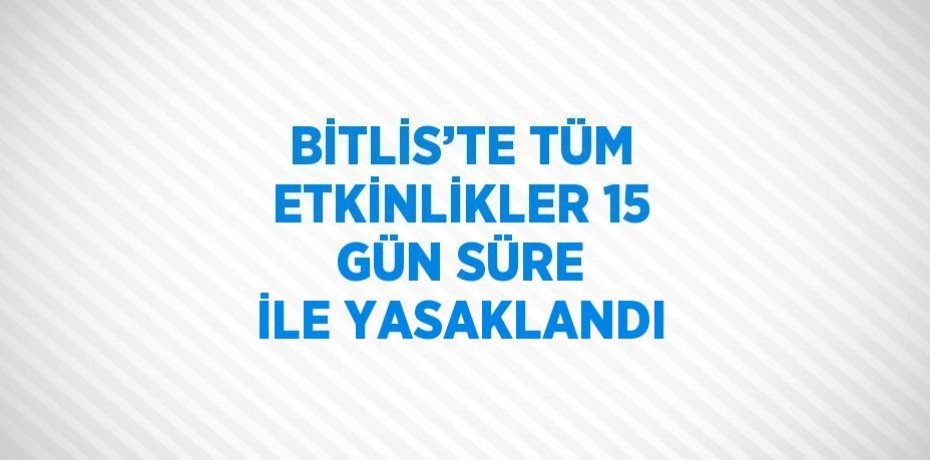 BİTLİS’TE TÜM ETKİNLİKLER 15 GÜN SÜRE İLE YASAKLANDI