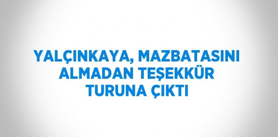 YALÇINKAYA, MAZBATASINI ALMADAN TEŞEKKÜR TURUNA ÇIKTI