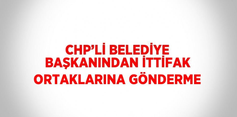 CHP’Lİ BELEDİYE BAŞKANINDAN İTTİFAK ORTAKLARINA GÖNDERME