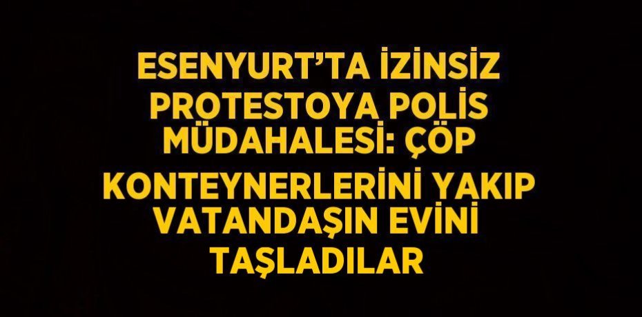 ESENYURT’TA İZİNSİZ PROTESTOYA POLİS MÜDAHALESİ: ÇÖP KONTEYNERLERİNİ YAKIP VATANDAŞIN EVİNİ TAŞLADILAR