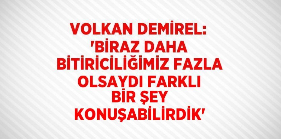 VOLKAN DEMİREL: 'BİRAZ DAHA BİTİRİCİLİĞİMİZ FAZLA OLSAYDI FARKLI BİR ŞEY KONUŞABİLİRDİK'