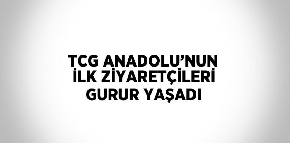 TCG ANADOLU’NUN İLK ZİYARETÇİLERİ GURUR YAŞADI