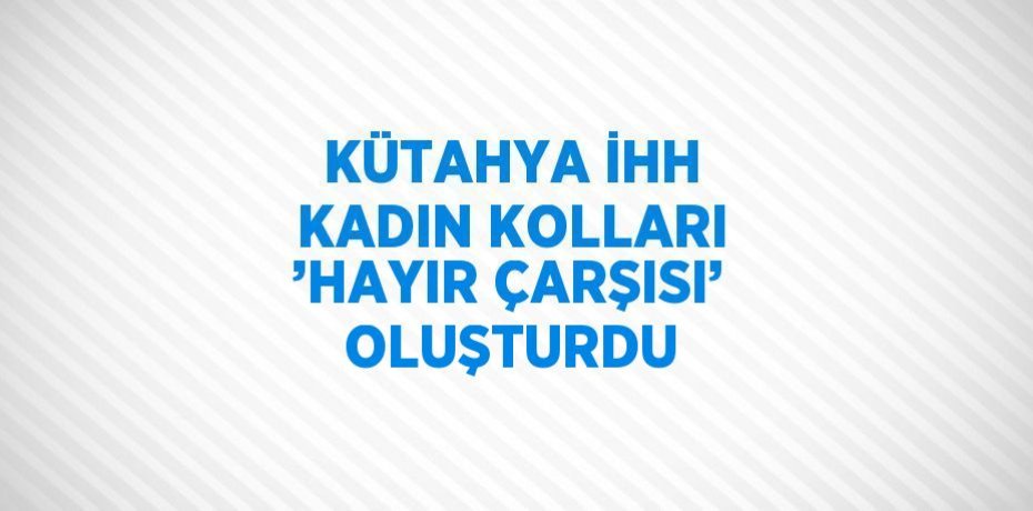 KÜTAHYA İHH KADIN KOLLARI ’HAYIR ÇARŞISI’ OLUŞTURDU