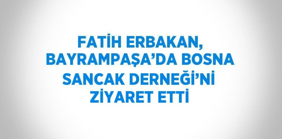 FATİH ERBAKAN, BAYRAMPAŞA’DA BOSNA SANCAK DERNEĞİ’Nİ ZİYARET ETTİ