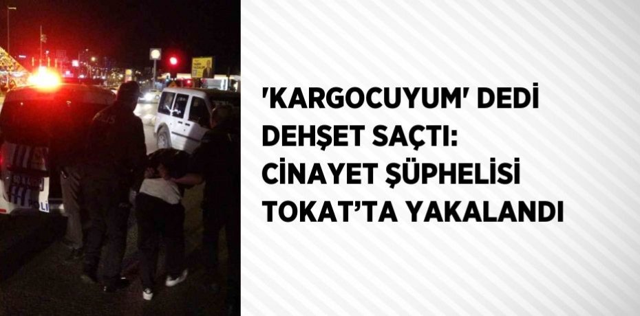 'KARGOCUYUM' DEDİ DEHŞET SAÇTI: CİNAYET ŞÜPHELİSİ TOKAT’TA YAKALANDI