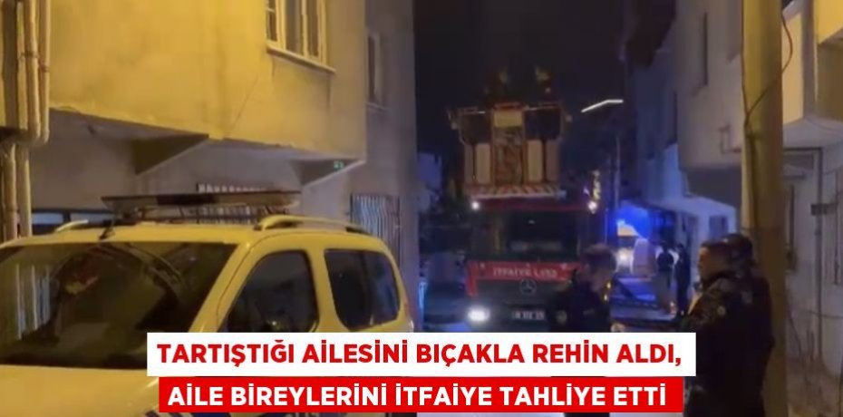 TARTIŞTIĞI AİLESİNİ BIÇAKLA REHİN ALDI, AİLE BİREYLERİNİ İTFAİYE TAHLİYE ETTİ