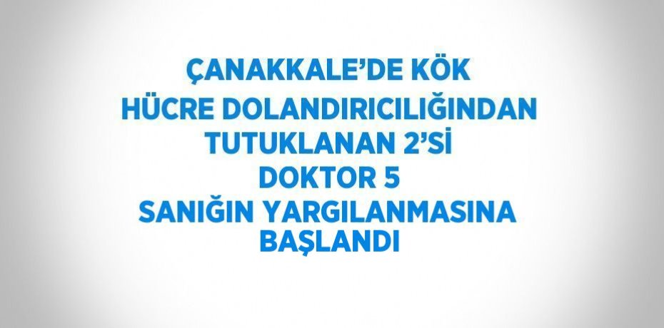 ÇANAKKALE’DE KÖK HÜCRE DOLANDIRICILIĞINDAN TUTUKLANAN 2’Sİ DOKTOR 5 SANIĞIN YARGILANMASINA BAŞLANDI