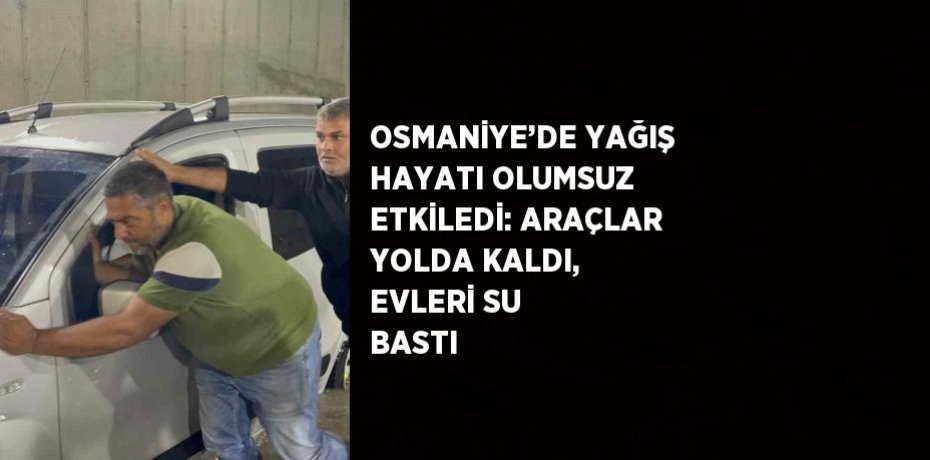 OSMANİYE’DE YAĞIŞ HAYATI OLUMSUZ ETKİLEDİ: ARAÇLAR YOLDA KALDI, EVLERİ SU BASTI