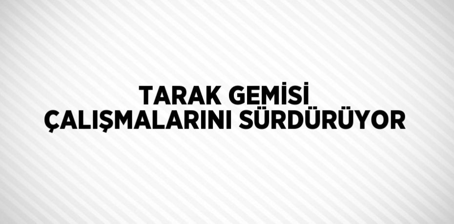 TARAK GEMİSİ ÇALIŞMALARINI SÜRDÜRÜYOR