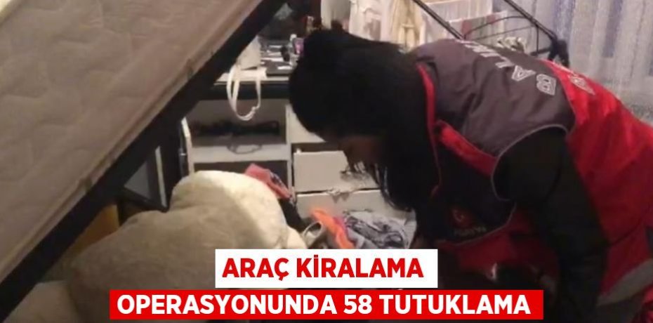 ARAÇ KİRALAMA OPERASYONUNDA 58 TUTUKLAMA