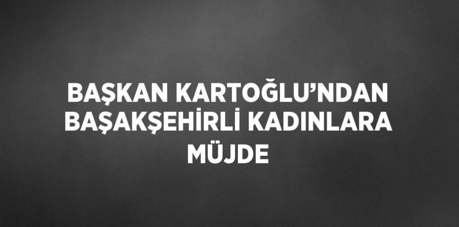 BAŞKAN KARTOĞLU’NDAN BAŞAKŞEHİRLİ KADINLARA MÜJDE