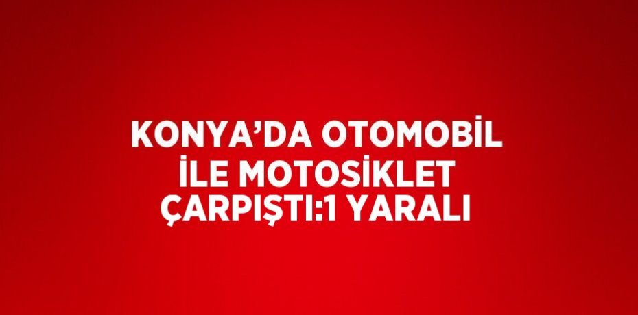 KONYA’DA OTOMOBİL İLE MOTOSİKLET ÇARPIŞTI:1 YARALI