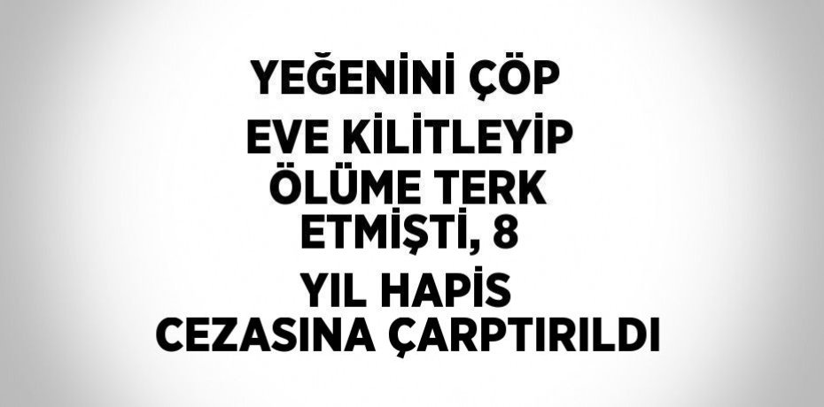 YEĞENİNİ ÇÖP EVE KİLİTLEYİP ÖLÜME TERK ETMİŞTİ, 8 YIL HAPİS CEZASINA ÇARPTIRILDI