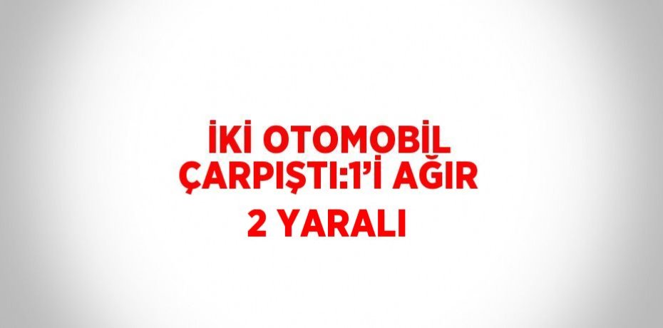 İKİ OTOMOBİL ÇARPIŞTI:1’İ AĞIR 2 YARALI