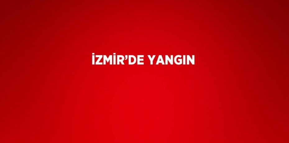 İZMİR’DE YANGIN