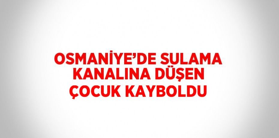 OSMANİYE’DE SULAMA KANALINA DÜŞEN ÇOCUK KAYBOLDU