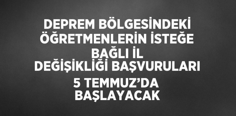 DEPREM BÖLGESİNDEKİ ÖĞRETMENLERİN İSTEĞE BAĞLI İL DEĞİŞİKLİĞİ BAŞVURULARI 5 TEMMUZ’DA BAŞLAYACAK