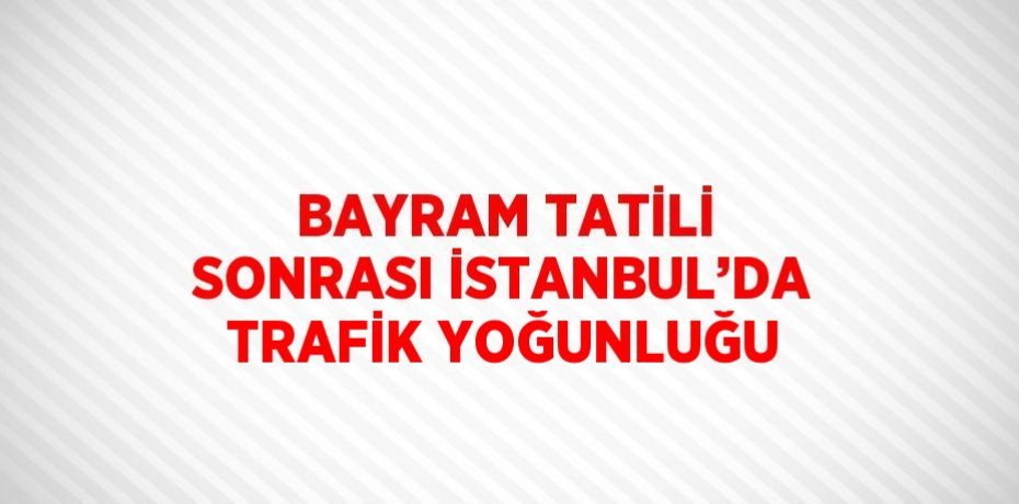 BAYRAM TATİLİ SONRASI İSTANBUL’DA TRAFİK YOĞUNLUĞU