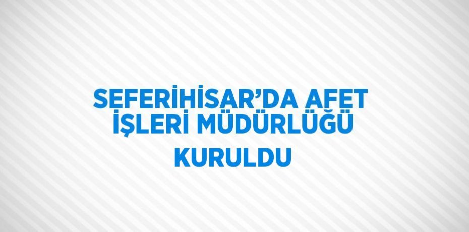 SEFERİHİSAR’DA AFET İŞLERİ MÜDÜRLÜĞÜ KURULDU