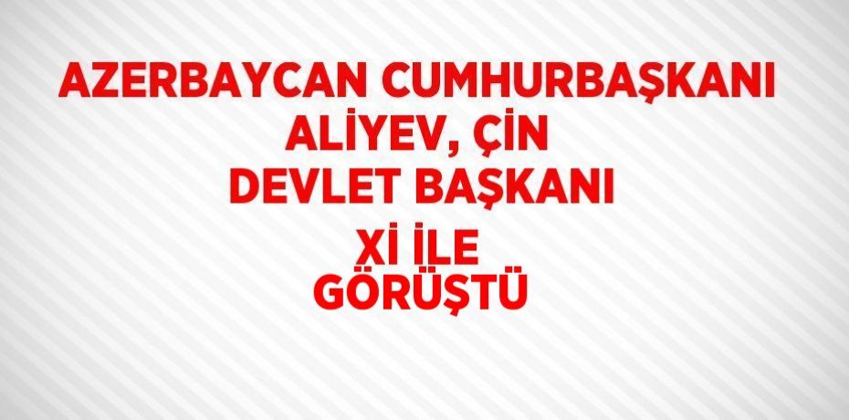 AZERBAYCAN CUMHURBAŞKANI ALİYEV, ÇİN DEVLET BAŞKANI Xİ İLE GÖRÜŞTÜ