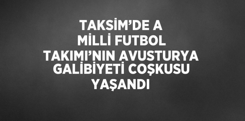 TAKSİM’DE A MİLLİ FUTBOL TAKIMI’NIN AVUSTURYA GALİBİYETİ COŞKUSU YAŞANDI