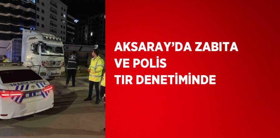 AKSARAY’DA ZABITA VE POLİS TIR DENETİMİNDE