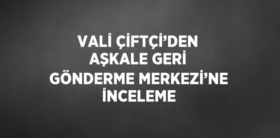 VALİ ÇİFTÇİ’DEN AŞKALE GERİ GÖNDERME MERKEZİ’NE İNCELEME