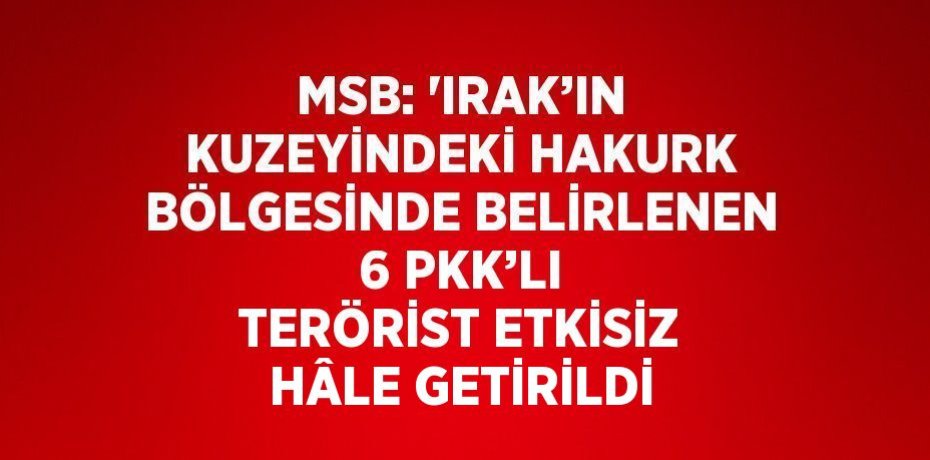 MSB: 'IRAK’IN KUZEYİNDEKİ HAKURK BÖLGESİNDE BELİRLENEN 6 PKK’LI TERÖRİST ETKİSİZ HÂLE GETİRİLDİ