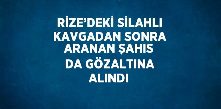 RİZE’DEKİ SİLAHLI KAVGADAN SONRA ARANAN ŞAHIS DA GÖZALTINA ALINDI