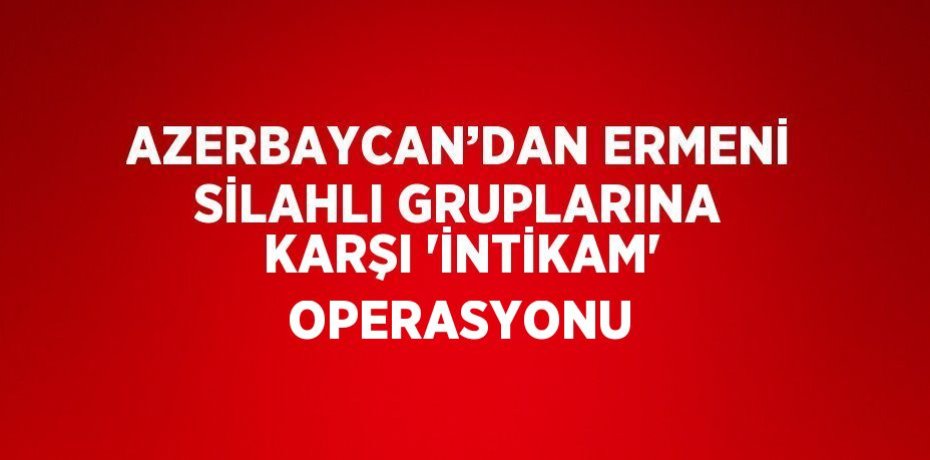 AZERBAYCAN’DAN ERMENİ SİLAHLI GRUPLARINA KARŞI 'İNTİKAM' OPERASYONU