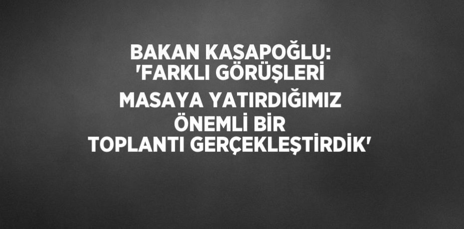 BAKAN KASAPOĞLU: 'FARKLI GÖRÜŞLERİ MASAYA YATIRDIĞIMIZ ÖNEMLİ BİR TOPLANTI GERÇEKLEŞTİRDİK'
