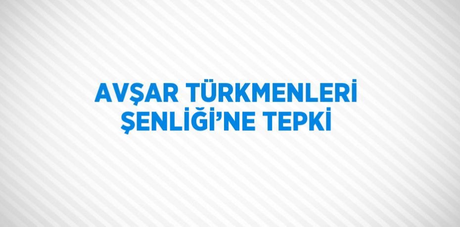 AVŞAR TÜRKMENLERİ ŞENLİĞİ’NE TEPKİ