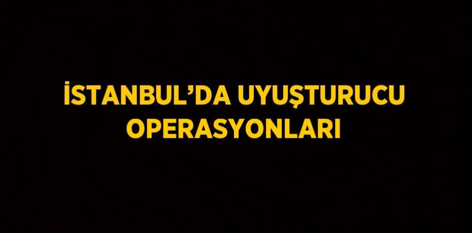 İSTANBUL’DA UYUŞTURUCU OPERASYONLARI