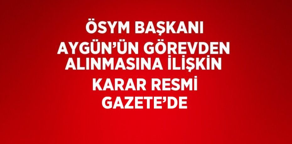 ÖSYM BAŞKANI AYGÜN’ÜN GÖREVDEN ALINMASINA İLİŞKİN KARAR RESMİ GAZETE’DE